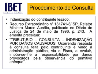 Procedimento de Consulta Indenização do contribuinte lesado: Recurso Extraordinário nº 131741-8/ SP, Relator Ministro Marco Aurélio, publicado no Diário de Justiça de 24 de maio de 1996, p. 243.  A ementa preceitua: “ TRIBUTÁRIO – CONSULTA – INDENIZAÇÃO POR DANOS CAUSADOS. Ocorrendo resposta à consulta feita pelo contribuinte e vindo a administração pública, via o Fisco, a evoluir, impõe-se-lhe a responsabilidade por danos provocados pela observância do primitivo enfoque”.  