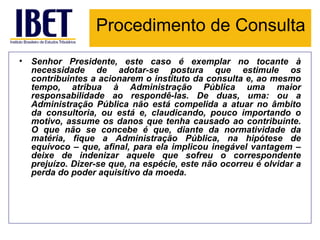 Procedimento de Consulta Senhor Presidente, este caso é exemplar no tocante à necessidade de adotar-se postura que estimule os contribuintes a acionarem o instituto da consulta e, ao mesmo tempo, atribua à Administração Pública uma maior responsabilidade ao respondê-las. De duas, uma: ou a Administração Pública não está compelida a atuar no âmbito da consultoria, ou está e, claudicando, pouco importando o motivo, assume os danos que tenha causado ao contribuinte. O que não se concebe é que, diante da normatividade da matéria, fique a Administração Pública, na hipótese de equívoco – que, afinal, para ela implicou inegável vantagem – deixe de indenizar aquele que sofreu o correspondente prejuízo. Dizer-se que, na espécie, este não ocorreu é olvidar a perda do poder aquisitivo da moeda. 