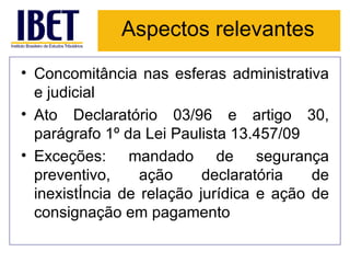 Aspectos relevantes Concomitância nas esferas administrativa e judicial Ato Declaratório 03/96 e artigo 30, parágrafo 1º da Lei Paulista 13.457/09 Exceções: mandado de segurança preventivo, ação declaratória de inexistência de relação jurídica e ação de consignação em pagamento 