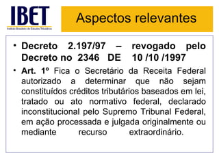 Aspectos relevantes Decreto 2.197/97 – revogado pelo Decreto no  2346   DE    10 /10 /1997 Art. 1º  Fica o Secretário da Receita Federal autorizado a determinar que não sejam constituídos créditos tributários baseados em lei, tratado ou ato normativo federal, declarado inconstitucional pelo Supremo Tribunal Federal, em ação processada e julgada originalmente ou mediante recurso extraordinário.  
