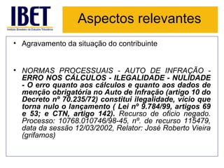 Aspectos relevantes Agravamento da situação do contribuinte NORMAS PROCESSUAIS - AUTO DE INFRAÇÃO -  ERRO NOS CÁLCULOS - ILEGALIDADE - NULIDADE - O erro quanto aos cálculos e quanto aos dados de menção obrigatória no Auto de Infração (artigo 10 do Decreto nº 70.235/72) constitui ilegalidade, vício que torna nulo o lançamento ( Lei nº 9.784/99, artigos 69 e 53; e CTN, artigo 142).  Recurso de oficio negado. Processo: 10768.010746/98-45, nº. de recurso 115479, data da sessão 12/03/2002, Relator: José Roberto Vieira (grifamos) 