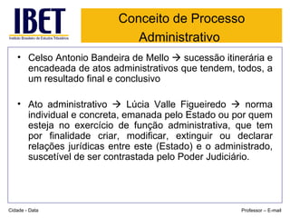 Conceito de Processo Administrativo   Celso Antonio Bandeira de Mello    sucessão itinerária e encadeada de atos administrativos que tendem, todos, a um resultado final e conclusivo Ato administrativo    Lúcia Valle Figueiredo    norma individual e concreta, emanada pelo Estado ou por quem esteja no exercício de função administrativa, que tem por finalidade criar, modificar, extinguir ou declarar relações jurídicas entre este (Estado) e o administrado, suscetível de ser contrastada pelo Poder Judiciário. Cidade - Data Professor – E-mail 