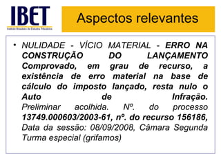 Aspectos relevantes NULIDADE - VÍCIO MATERIAL -  ERRO NA CONSTRUÇÃO DO LANÇAMENTO Comprovado, em grau de recurso, a existência de erro material na base de cálculo do imposto lançado, resta nulo o Auto de Infração. Preliminar acolhida. Nº. do processo  13749.000603/2003-61, nº. do recurso 156186,  Data da sessão: 08/09/2008, Câmara Segunda Turma especial (grifamos) 