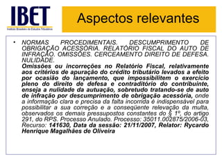 Aspectos relevantes NORMAS PROCEDIMENTAIS. DESCUMPRIMENTO DE OBRIGAÇÃO ACESSÓRIA. RELATÓRIO FISCAL DO AUTO DE INFRAÇÃO. OMISSÕES. CERCEAMENTO DIREITO DE DEFESA. NULIDADE. Omissões ou incorreções no Relatório Fiscal, relativamente aos critérios de apuração do crédito tributário levados a efeito por ocasião do lançamento, que impossibilitem o exercício pleno do direito de defesa e contraditório do contribuinte, enseja a nulidade da autuação, sobretudo tratando-se de auto de infração por descumprimento de obrigação acessória,  onde a informação clara e precisa da falta incorrida é indispensável para possibilitar a sua correção e a conseqüente relevação da multa, observados os demais pressupostos constantes do § 1º, do artigo 291, do RPS. Processo Anulado. Processo: 35011.002875/2006-03, Recurso:  141630, Data da sessão: 21/11/2007, Relator: Rycardo Henrique Magalhães de Oliveira 