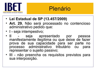 Plenário Lei Estadual de SP (13.457/2009) Art. 29.  Não será processado no contencioso administrativo pedido que:  I - seja intempestivo;  II - seja apresentado por pessoa manifestamente ilegítima ou que deixe de fazer prova de sua capacidade para ser parte no processo administrativo tributário ou para representar o sujeito passivo;  III - não preencha os requisitos previstos para sua interposição.  