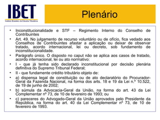 Plenário Inconstitucionalidade e STF – Regimento Interno do Conselho de Contribuintes Art. 49. No julgamento de recurso voluntário ou de ofício, fica vedado aos Conselhos de Contribuintes afastar a aplicação ou deixar de observar tratado, acordo internacional, lei ou decreto, sob fundamento de inconstitucionalidade. Parágrafo único. O disposto no caput não se aplica aos casos de tratado, acordo internacional, lei ou ato normativo: I - que já tenha sido declarado inconstitucional por decisão plenária definitiva do Supremo Tribunal Federal;  II - que fundamente crédito tributário objeto de: a) dispensa legal de constituição ou de ato declaratório do Procurador-Geral da Fazenda Nacional, na forma dos arts. 18 e 19 da Lei n.º 10.522, de 19 de junho de 2002; b) súmula da Advocacia-Geral da União, na forma do art. 43 da Lei Complementar nº 73, de 10 de fevereiro de 1993; ou c) pareceres do Advogado-Geral da União aprovados pelo Presidente da República, na forma do art. 40 da Lei Complementar nº 73, de 10 de fevereiro de 1993. 