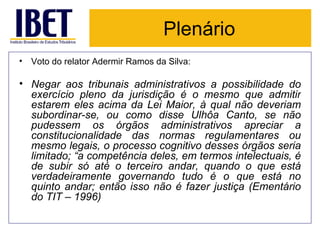 Plenário Voto do relator Adermir Ramos da Silva: Negar aos tribunais administrativos a possibilidade do exercício pleno da jurisdição é o mesmo que admitir estarem eles acima da Lei Maior, à qual não deveriam subordinar-se, ou como disse Ulhôa Canto, se não pudessem os órgãos administrativos apreciar a constitucionalidade das normas regulamentares ou mesmo legais, o processo cognitivo desses órgãos seria limitado; “a competência deles, em termos intelectuais, é de subir só até o terceiro andar, quando o que está verdadeiramente governando tudo é o que está no quinto andar; então isso não é fazer justiça (Ementário do TIT – 1996) 
