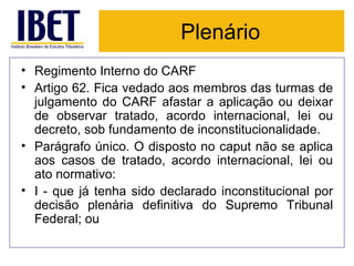 Plenário Regimento Interno do CARF Artigo 62. Fica vedado aos membros das turmas de julgamento do CARF afastar a aplicação ou deixar de observar tratado, acordo internacional, lei ou decreto, sob fundamento de inconstitucionalidade.  Parágrafo único. O disposto no caput não se aplica aos casos de tratado, acordo internacional, lei ou ato normativo:  I - que já tenha sido declarado inconstitucional por decisão plenária definitiva do Supremo Tribunal Federal; ou 