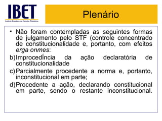 Plenário Não foram contempladas as seguintes formas de julgamento pelo STF (controle concentrado de constitucionalidade e, portanto, com efeitos  erga onmes : Improcedência da ação declaratória de constitucionalidade Parcialmente procedente a norma e, portanto, inconstitucional em parte; Procedente a ação, declarando constitucional em parte, sendo o restante inconstitucional. 