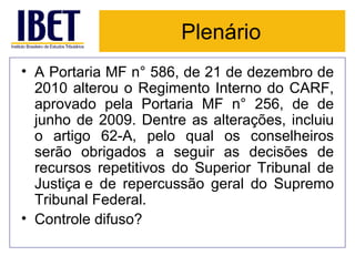 Plenário A Portaria MF n° 586, de 21 de dezembro de 2010 alterou o Regimento Interno do CARF, aprovado pela Portaria MF n° 256, de de junho de 2009. Dentre as alterações, incluiu o artigo 62-A, pelo qual os conselheiros serão obrigados a seguir as decisões de recursos repetitivos do Superior Tribunal de Justiça e de repercussão geral do Supremo Tribunal Federal. Controle difuso? 