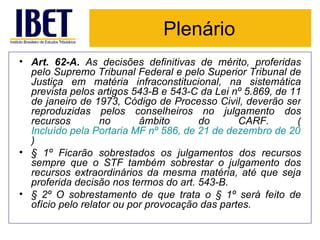 Plenário Art. 62-A.  As decisões definitivas de mérito, proferidas pelo Supremo Tribunal Federal e pelo Superior Tribunal de Justiça em matéria infraconstitucional, na sistemática prevista pelos artigos 543-B e 543-C da Lei nº 5.869, de 11 de janeiro de 1973, Código de Processo Civil, deverão ser reproduzidas pelos conselheiros no julgamento dos recursos no âmbito do CARF. ( Incluído pela Portaria MF nº 586, de 21 de dezembro de 2010 ) § 1º Ficarão sobrestados os julgamentos dos recursos sempre que o STF também sobrestar o julgamento dos recursos extraordinários da mesma matéria, até que seja proferida decisão nos termos do art. 543-B. § 2º O sobrestamento de que trata o § 1º será feito de ofício pelo relator ou por provocação das partes. 