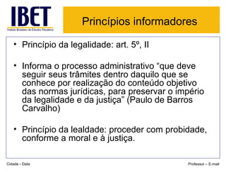 Princípios informadores   Princípio da legalidade: art. 5º, II Informa o processo administrativo “que deve seguir seus trâmites dentro daquilo que se conhece por realização do conteúdo objetivo das normas jurídicas, para preservar o império da legalidade e da justiça” (Paulo de Barros Carvalho) Princípio da lealdade: proceder com probidade, conforme a moral e à justiça. Cidade - Data Professor – E-mail 
