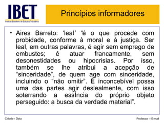 Princípios informadores Aires Barreto: ‘leal ’ “ é o que procede com probidade, conforme à moral e à justiça. Ser leal, em outras palavras, é agir sem emprego de embustes; é atuar francamente, sem desonestidades ou hipocrisias. Por isso, também se lhe atribui a acepção de “sinceridade”, de quem age com sinceridade, incluindo o “não omitir”. É inconcebível possa uma das partes agir deslealmente, com isso soterrando a essência do próprio objeto perseguido: a busca da verdade material” . Cidade - Data Professor – E-mail 