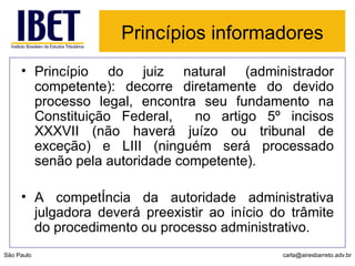Princípios informadores   Princípio do juiz natural (administrador competente): decorre diretamente do devido processo legal, encontra seu fundamento na Constituição Federal,  no artigo 5º incisos XXXVII (não haverá juízo ou tribunal de exceção) e LIII (ninguém será processado senão pela autoridade competente). A competência da autoridade administrativa julgadora deverá preexistir ao início do trâmite do procedimento ou processo administrativo.  São Paulo [email_address] 