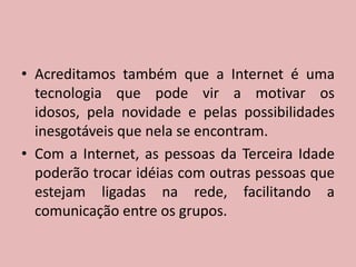Acreditamos também que a Internet é uma tecnologia que pode vir a motivar os idosos, pela novidade e pelas possibilidades inesgotáveis que nela se encontram.Com a Internet, as pessoas da Terceira Idade poderão trocar idéias com outras pessoas que estejam ligadas na rede, facilitando a comunicação entre os grupos.