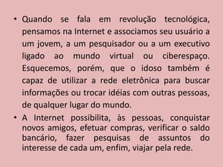 Quando se fala em revolução tecnológica, pensamos na Internet e associamos seu usuário a um jovem, a um pesquisador ou a um executivo ligado ao mundo virtual ou ciberespaço. Esquecemos, porém, que o idoso também é capaz de utilizar a rede eletrônica para buscar informações ou trocar idéias com outras pessoas, de qualquer lugar do mundo.A Internet possibilita, às pessoas, conquistar novos amigos, efetuar compras, verificar o saldo bancário, fazer pesquisas de assuntos do interesse de cada um, enfim, viajar pela rede.