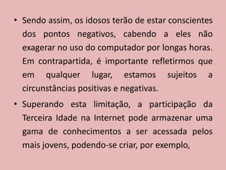 Sendo assim, os idosos terão de estar conscientes dos pontos negativos, cabendo a eles não exagerar no uso do computador por longas horas. Em contrapartida, é importante refletirmos que em qualquer lugar, estamos sujeitos a circunstâncias positivas e negativas.Superando esta limitação, a participação da Terceira Idade na Internet pode armazenar uma gama de conhecimentos a ser acessada pelos mais jovens, podendo-se criar, por exemplo, 