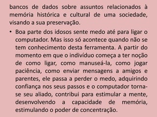bancos de dados sobre assuntos relacionados à memória histórica e cultural de uma sociedade, visando a sua preservação.Boa parte dos idosos sente medo até para ligar o computador. Mas isso só acontece quando não se tem conhecimento desta ferramenta. A partir do momento em que o indivíduo começa a ter noção de como ligar, como manuseá-la, como jogar paciência, como enviar mensagens a amigos e parentes, ele passa a perder o medo, adquirindo confiança nos seus passos e o computador torna-se seu aliado, contribui para estimular a mente, desenvolvendo a capacidade de memória, estimulando o poder de concentração.