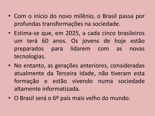 Com o início do novo milênio, o Brasil passa por profundas transformações na sociedade. Estima-se que, em 2025, a cada cinco brasileiros um terá 60 anos. Os jovens de hoje estão preparados para lidarem com as novas tecnologias. No entanto, as gerações anteriores, consideradas atualmente da Terceira Idade, não tiveram esta formação e estão vivendo numa sociedade altamente informatizada.O Brasilserá o 6º paísmaisvelho do mundo.