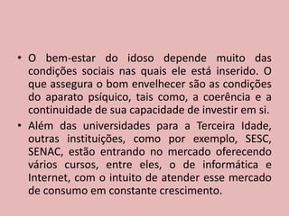 O bem-estar do idoso depende muito das condições sociais nas quais ele está inserido. O que assegura o bom envelhecer são as condições do aparato psíquico, tais como, a coerência e a continuidade de sua capacidade de investir em si.Além das universidades para a Terceira Idade, outras instituições, como por exemplo, SESC, SENAC, estão entrando no mercado oferecendo vários cursos, entre eles, o de informática e Internet, com o intuito de atender esse mercado de consumo em constante crescimento.