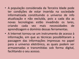 A população considerada da Terceira Idade pode ter condições de estar inserida na sociedade informatizada constituindo o universo de info atualização e não excluída, pois a cada dia as novas tecnologias estão invadindo os lares, criando cada vez mais necessidades de aprendizagem e domínio dessas ferramentas.A Internet tornou-se um instrumento de acesso à informação, em que as técnicas possibilitaram a passagem das informações impressas no papel para o universo eletrônico, as quais podem ser armazenadas e transmitidas sob forma digital, facilitando o seu acesso.