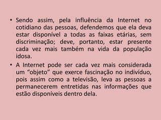 Sendo assim, pela influência da Internet no cotidiano das pessoas, defendemos que ela deva estar disponível a todas as faixas etárias, sem discriminação; deve, portanto, estar presente cada vez mais também na vida da população idosa.A Internet pode ser cada vez mais considerada um “objeto” que exerce fascinação no indivíduo, pois assim como a televisão, leva as pessoas a permanecerem entretidas nas informações que estão disponíveis dentro dela.