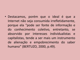 Destacamos, porém que o ideal é que a Internet não seja consumida irrefletidamente, porque ela “pode ser fonte de informação e do conhecimento coletivo, entretanto, se absorvido por interesses individualistas e capitalistas, tende a ser mais um instrumento de alienação e empobrecimento do saber humano” (BERTUZO, 2000, p.49).