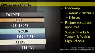  
•  Follow-­‐up	
  
–  Available	
  materials	
  
–  E-­‐Survey	
  
•  Partner	
  resources	
  
upon	
  exit	
  
•  Special	
  thanks	
  to	
  
Tucson	
  &	
  Pueblo	
  
High	
  Schools	
  
	
  
Closing	
  and	
  thanks 	
   	
   	
   	
  	
  
For	
  more	
  informa/on	
  on	
  materials,	
  	
  
please	
  contact	
  Lucy	
  Howell	
  at	
  lucy@mygirlpower.org	
  
 