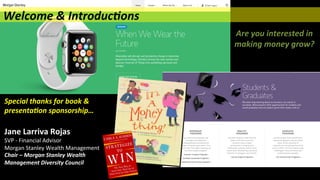 Special	
  thanks	
  for	
  book	
  &	
  
presenta(on	
  sponsorship…	
  
	
  
Jane	
  Larriva	
  Rojas	
  
SVP	
  -­‐	
  Financial	
  Advisor	
  	
  
Morgan	
  Stanley	
  Wealth	
  Management	
  
Chair	
  –	
  Morgan	
  Stanley	
  Wealth	
  
Management	
  Diversity	
  Council	
  
Are	
  you	
  interested	
  in	
  
making	
  money	
  grow?	
  
Welcome	
  &	
  Introduc(ons 	
   	
   	
   	
  	
  
 