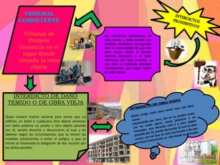 TRIBUNAL
COMPETENTE
Tribunal de
Primera
instancia en el
lugar donde
situada la cosa
objeto
INTERDICTO DE DAÑO
TEMIDO O DE OBRA VIEJA
Quien tuviere motivo racional para temer que un
edificio, un árbol o cualquiera otro objeto amenace
con daño próximo un predio u otro objeto poseído
por él, tendrá derecho a denunciarlo al Juez y de
obtener según las circunstancias, que se tomen las
medidas conducentes a evitar el peligro, o que se
intime al interesado la obligación de dar caución por
los daños posibles
Los interdictos prohibitivos de
obra nueva y daño temido son
medidas cautelares consagradas
ante la eventualidad de que una
obra nueva altere el normal
ejercicio posesorio o el valor
intrínseco del bien poseído, o
una obra ya realizada presente
circunstancias que hagan temer
un daño futuro.
 