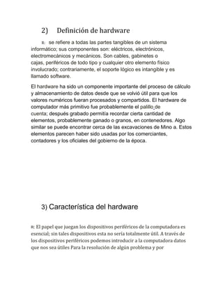 2)

Definición de hardware

R:

se refiere a todas las partes tangibles de un sistema
informático; sus componentes son: eléctricos, electrónicos,
electromecánicos y mecánicos. Son cables, gabinetes o
cajas, periféricos de todo tipo y cualquier otro elemento físico
involucrado; contrariamente, el soporte lógico es intangible y es
llamado software.
El hardware ha sido un componente importante del proceso de cálculo
y almacenamiento de datos desde que se volvió útil para que los
valores numéricos fueran procesados y compartidos. El hardware de
computador más primitivo fue probablemente el palillo de
cuenta; después grabado permitía recordar cierta cantidad de
elementos, probablemente ganado o granos, en contenedores. Algo
similar se puede encontrar cerca de las excavaciones de Mino a. Estos
elementos parecen haber sido usadas por los comerciantes,
contadores y los oficiales del gobierno de la época.

3) Característica del hardware
El papel que juegan los dispositivos periféricos de la computadora es
esencial; sin tales dispositivos esta no sería totalmente útil. A través de
los dispositivos periféricos podemos introducir a la computadora datos
que nos sea útiles Para la resolución de algún problema y por
R:

 