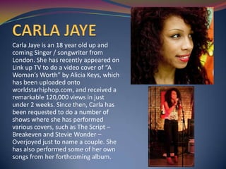 Carla Jaye is an 18 year old up and
coming Singer / songwriter from
London. She has recently appeared on
Link up TV to do a video cover of “A
Woman’s Worth” by Alicia Keys, which
has been uploaded onto
worldstarhiphop.com, and received a
remarkable 120,000 views in just
under 2 weeks. Since then, Carla has
been requested to do a number of
shows where she has performed
various covers, such as The Script –
Breakeven and Stevie Wonder –
Overjoyed just to name a couple. She
has also performed some of her own
songs from her forthcoming album.
 