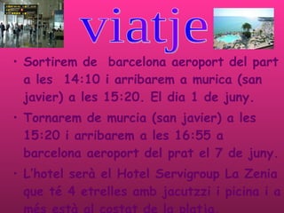 Sortirem de  barcelona aeroport del part a les  14:10 i arribarem a murica (san javier) a les 15:20. El dia 1 de juny. Tornarem de murcia (san javier) a les 15:20 i arribarem a les 16:55 a barcelona aeroport del prat el 7 de juny. L’hotel serà el  Hotel Servigroup La Zenia que té 4 etrelles amb jacutzzi i picina i a més està al costat de la platja.  viatje  