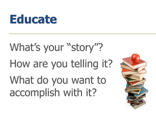 Educate
What’s your “story”?
How are you telling it?
What do you want to
accomplish with it?
 