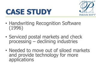 CASE STUDY
• Handwriting Recognition Software
(1996)
• Serviced postal markets and check
processing – declining industries
• Needed to move out of siloed markets
and provide technology for more
applications
 