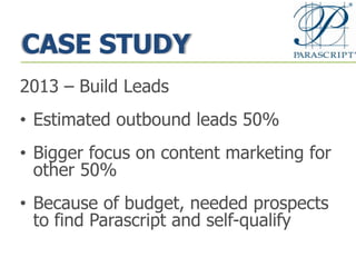 CASE STUDY
2013 – Build Leads
• Estimated outbound leads 50%
• Bigger focus on content marketing for
other 50%
• Because of budget, needed prospects
to find Parascript and self-qualify
 