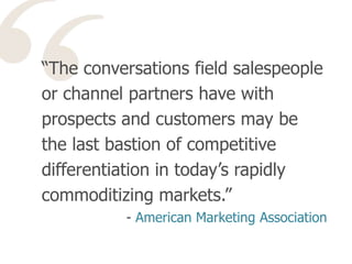 “The conversations field salespeople
or channel partners have with
prospects and customers may be
the last bastion of competitive
differentiation in today’s rapidly
commoditizing markets.”
- American Marketing Association
 
