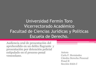 Universidad Fermín Toro
Vicerrectorado Académico
Facultad de Ciencias Jurídicas y Políticas
Escuela de Derecho.
Audiencia oral de presentación del
aprehendido en un delito flagrante y
presentación por detención policial
estipulado en el proceso penal
venezolano.
Autora
Carla F. Hernández
Cátedra Derecho Procesal
Penal II
Sección SAIA C
 