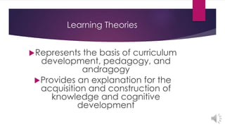 Learning Theories
Represents the basis of curriculum
development, pedagogy, and
andragogy
Provides an explanation for the
acquisition and construction of
knowledge and cognitive
development
 