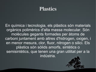 Plastics En química i tecnologia, els plàstics són materials orgànics polimèrics d'alta massa molecular. Són molècules gegants formades per àtoms de carboni juntament amb altres d'hidrogen, oxigen, i en menor mesura, clor, fluor, nitrogen o silici. Els plàstics són sòlids amorfs, sintètics o semisintètics, que tenen una gran utilitat per a la indústria. 