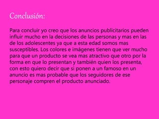 Conclusión:
Para concluir yo creo que los anuncios publicitarios pueden
influir mucho en la decisiones de las personas y mas en las
de los adolescentes ya que a esta edad somos mas
susceptibles. Los colores e imágenes tienen que ver mucho
para que un producto se vea mas atractivo que otro por la
forma en que lo presentan y también quien los presenta,
con esto quiero decir que si ponen a un famoso en un
anuncio es mas probable que los seguidores de ese
personaje compren el producto anunciado.
 