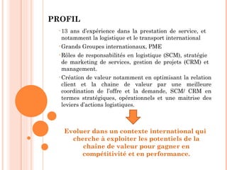 PROFIL
  • 13ans d’expérience dans la prestation de service, et
   notamment la logistique et le transport international
  • Grands   Groupes internationaux, PME
  • Rôles
        de responsabilités en logistique (SCM), stratégie
   de marketing de services, gestion de projets (CRM) et
   management.
  • Création de valeur notamment en optimisant la relation
   client et la chaine de valeur par une meilleure
   coordination de l’offre et la demande, SCM/ CRM en
   termes stratégiques, opérationnels et une maitrise des
   leviers d’actions logistiques.



    Evoluer dans un contexte international qui
      cherche à exploiter les potentiels de la
         chaîne de valeur pour gagner en
         compétitivité et en performance.
 