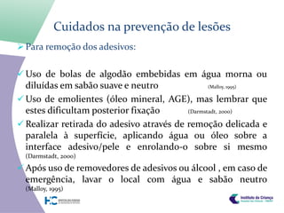 Cuidados na prevenção de lesões
 Para remoção dos adesivos:


 Uso de bolas de algodão embebidas em água morna ou
  diluídas em sabão suave e neutro               (Malloy, 1995)

 Uso de emolientes (óleo mineral, AGE), mas lembrar que
  estes dificultam posterior fixação      (Darmstadt, 2000)

 Realizar retirada do adesivo através de remoção delicada e
  paralela à superfície, aplicando água ou óleo sobre a
  interface adesivo/pele e enrolando-o sobre si mesmo
  (Darmstadt, 2000)

 Após uso de removedores de adesivos ou álcool , em caso de
  emergência, lavar o local com água e sabão neutro
  (Malloy, 1995)
 