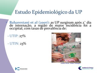 Estudo Epidemiológico da UP
• Baharestani et al (2007): as UP surgiram após 2˚ dia
  de internação, a região de maior incidência foi a
  occipital, com taxas de prevalência de:

 - UTIP: 27%

 - UTIN: 23%
 