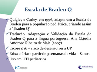 Escala de Braden Q
 Quigley e Curley, em 1996, adaptaram a Escala de
  Braden para a população pediátrica, criando assim
  a “Braden Q”
 Tradução, Adaptação e Validação da Escala de
  Braden Q para a língua portuguesa: Ana Cláudia
  Amoroso Ribeiro de Maia (2007)
 Escore ≤ 16 = risco de desenvolver a UP
 Faixa etária: a partir de 3 semanas de vida ~ 8anos
 Uso em UTI pediátrica
 