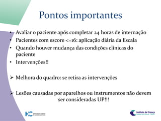 Pontos importantes
• Avaliar o paciente após completar 24 horas de internação
• Pacientes com escore <=16: aplicação diária da Escala
• Quando houver mudança das condições clínicas do
  paciente
• Intervenções!!

 Melhora do quadro: se retira as intervenções

 Lesões causadas por aparelhos ou instrumentos não devem
                   ser consideradas UP!!!
 