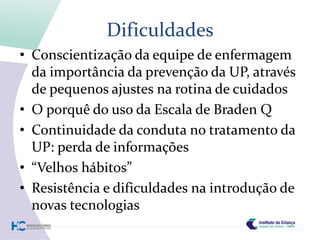Dificuldades
• Conscientização da equipe de enfermagem
  da importância da prevenção da UP, através
  de pequenos ajustes na rotina de cuidados
• O porquê do uso da Escala de Braden Q
• Continuidade da conduta no tratamento da
  UP: perda de informações
• “Velhos hábitos”
• Resistência e dificuldades na introdução de
  novas tecnologias
 