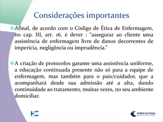Considerações importantes
 Afinal, de acordo com o Código de Ética de Enfermagem,
  no cap. III, art. 16, é dever : “assegurar ao cliente uma
  assistência de enfermagem livre de danos decorrentes de
  imperícia, negligência ou imprudência.”

 A criação de protocolos garante uma assistência uniforme,
  a educação continuada presente não só para a equipe de
  enfermagem, mas também para o pais/cuidador, que a
  acompanhará desde sua admissão até a alta, dando
  continuidade ao tratamento, muitas vezes, no seu ambiente
  domiciliar.
 