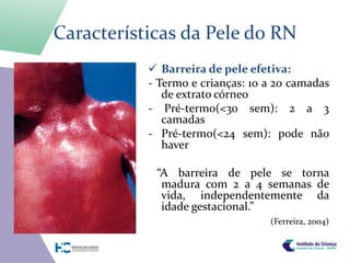 Características da Pele do RN
            Barreira de pele efetiva:
           - Termo e crianças: 10 a 20 camadas
              de extrato córneo
           - Pré-termo(<30 sem): 2 a 3
              camadas
           - Pré-termo(<24 sem): pode não
              haver

            “A barreira de pele se torna
             madura com 2 a 4 semanas de
             vida, independentemente da
             idade gestacional.”
                                  (Ferreira, 2004)
 