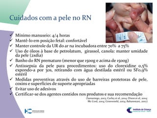 Cuidados com a pele no RN

   Mínimo manuseio: 4/4 horas
   Mantê-lo em posição fetal: confortável
   Manter controle da UR do ar na incubadora entre 70% a 75%
   Uso de óleos à base de petrolatum, girassol, canola: manter umidade
    da pele (2xdia)
   Banho do RN prematuro (menor que 1500g e acima de 1500g)
   Antissepsia da pele para procedimentos: uso do clorexidine 0,5%
    expondo-a por 30s, retirando com água destilada estéril ou SF0,9%
    estéril
   Medidas preventivas através do uso de barreiras protetoras de pele,
    coxins e superfícies de suporte apropriadas
   Evitar uso de adesivos
   Certificar-se dos agentes contidos nos produtos e sua recomendação
                                       (Samaniego, 2003; Curley et al, 2004; Dixon et al, 2004;
                                         Mc Cord, 2004; Groeveneld, 2004; Baharestani, 2007)
 